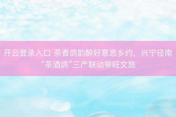 开云登录入口 茶香鸽韵醉好意思乡约,兴宁径南“茶酒鸽”三产联动带旺文旅