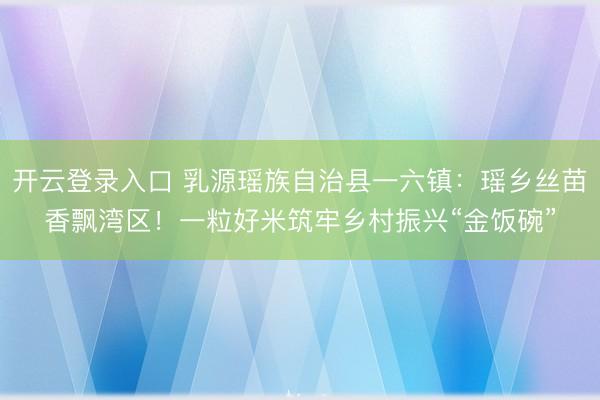 开云登录入口 乳源瑶族自治县一六镇:瑶乡丝苗香飘湾区!一粒好米筑牢乡村振兴“金饭碗”