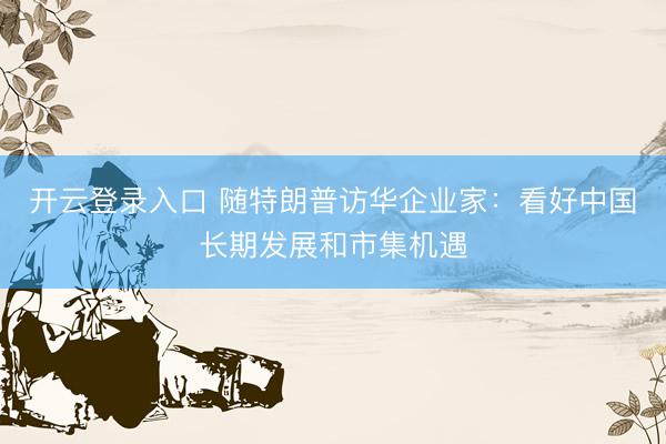 开云登录入口 随特朗普访华企业家：看好中国长期发展和市集机遇