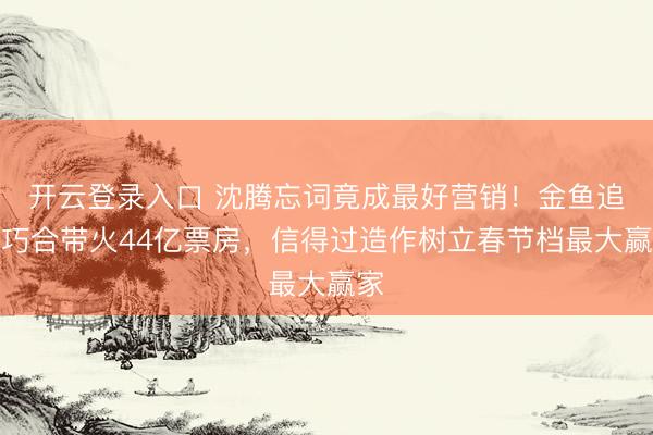 开云登录入口 沈腾忘词竟成最好营销！金鱼追念巧合带火44亿票房，信得过造作树立春节档最大赢家