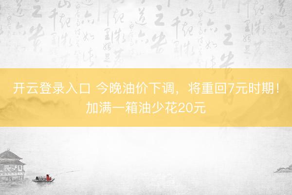 开云登录入口 今晚油价下调，将重回7元时期！加满一箱油少花20元